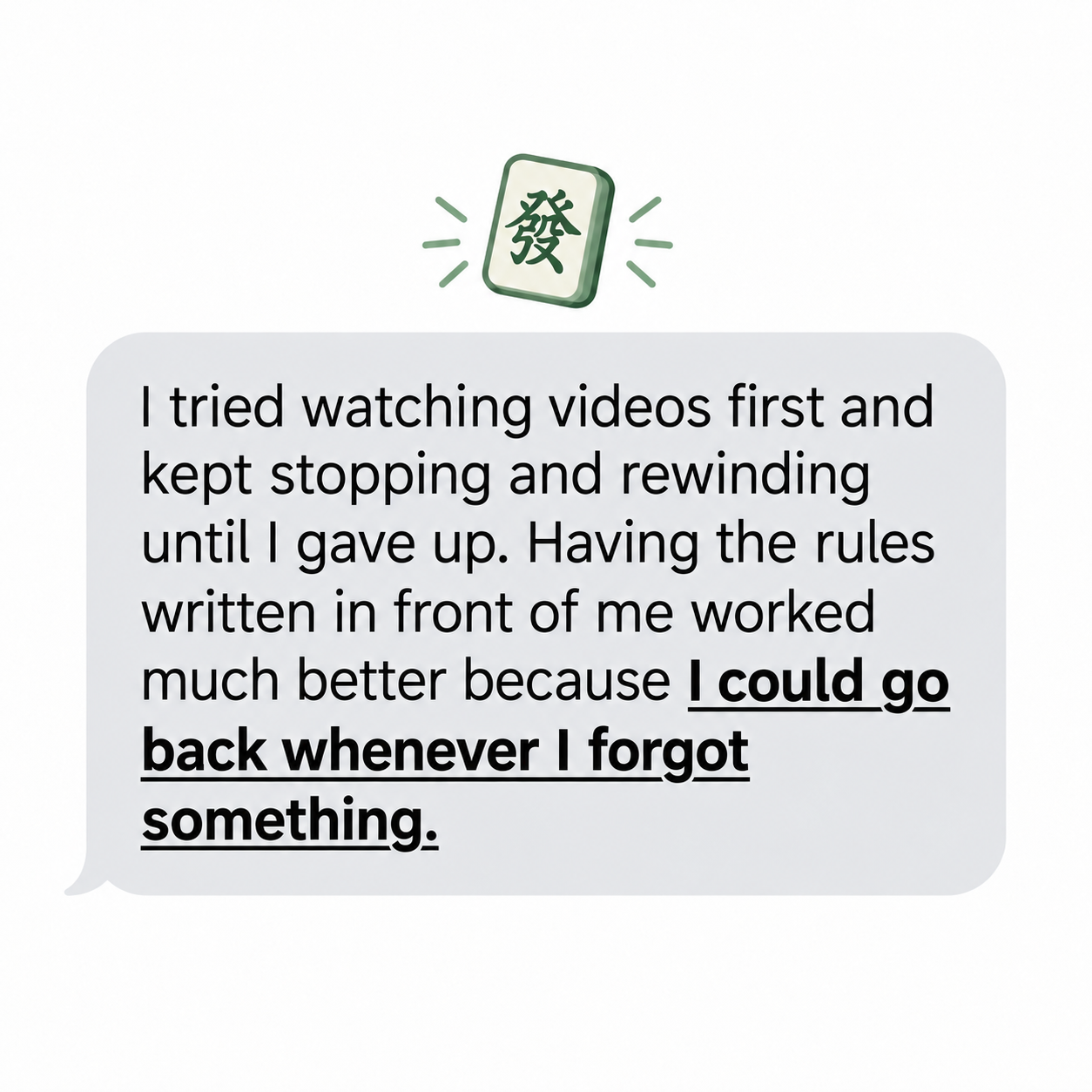 Quote: I tried watching videos first and kept stopping and rewinding until I gave up. Having the rules written in front of me worked much better because I could go back whenever I forgot something.